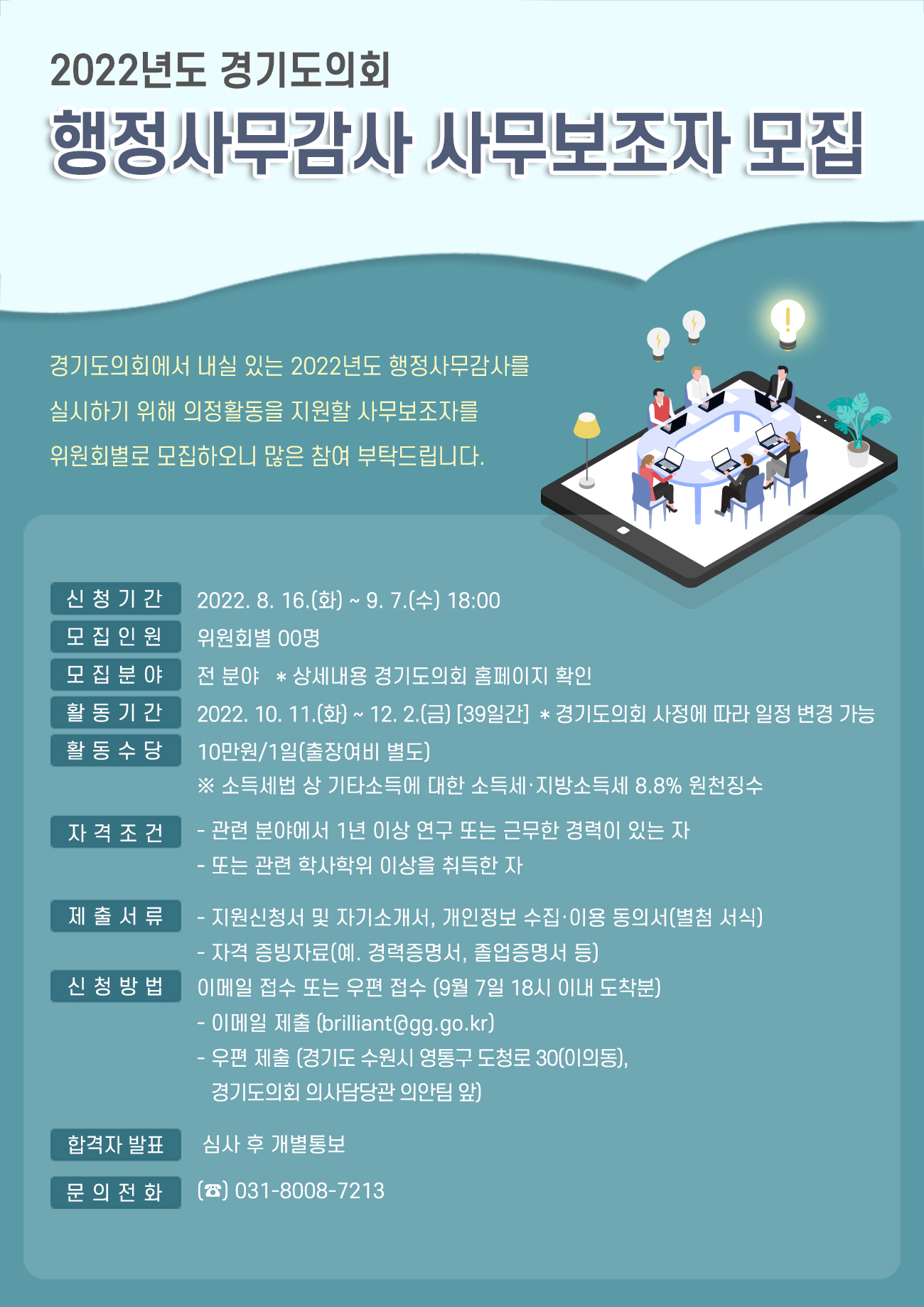 ○ 신청기간 : 2022. 8. 16.(화) 〜 9. 7.(수)  ○ 모집인원 : 35명(상임위별 구분 모집)  ○ 활동기간 : 2022. 10. 11.(화) ~ 12. 2.(금) <39일, 주말제외>  ○ 수행업무 : 자료 작성(현황자료 조사, 보도자료) 등 각종 감사사무 보조  ○ 자격조건(둘 중 하나 충족)    - 관련 분야에서 1년 이상 연구 또는 근무한 경력이 있는 자    - 관련 학사학위 이상을 취득한 자  ○ 접수방법 : 9. 7.(수) 18:00 이내 도착분에 한함    - 이메일 접수(brilliant@gg.go.kr)    - 우편접수(경기도 수원시 영통구 도청로 30, 경기도의회 의사담당관 의안팀 앞)