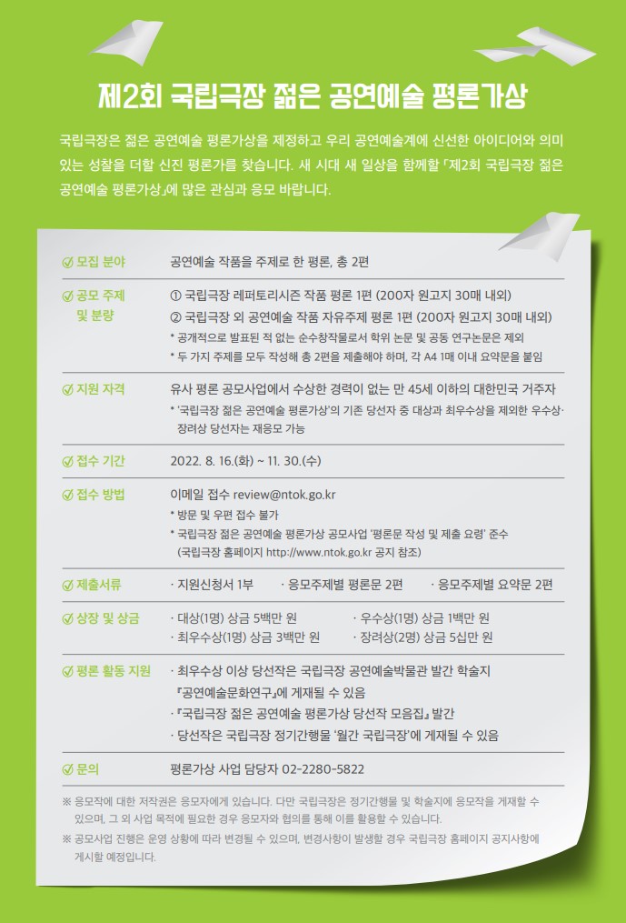 가. 공모 개요     1) 모집 분야: 공연예술 작품을 주제로 한 평론(총 2편)     2) 공모 주제 및 분량       - 국립극장 레퍼토리 시즌 작품 평론 1편(200자 원고지 30매 내외)       - 국립극장 외 공연예술 작품 자유주제 평론 1편(200자 원고지 30매 내외)     3) 지원자격: 유사 평론 공모사업에서 수상한 경력이 없는 만 45세 이하의 대한민국 거주자     4) 접수기간: 2022.8.16.(화) ~ 11.30.(수)     5) 접수방법: 이메일 접수 review@ntok.go.kr(방문 및 우편 접수 불가)     6) 제출서류: 지원신청서 1부, 응모주제별 평론문 2편, 응모주제별 요약문 2편     7) 상장 및 상금:  대상(1명) 상금 5백만 원, 최우수상(1명) 상금 3백만 원,                          우수상(1명) 상금 1백만 원, 장려상(2명) 상금 5십만 원     ※ 세부 내용 붙임 공고문 참조