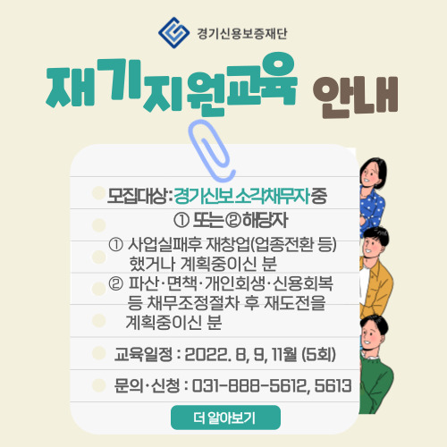  경기신용보증재단 「재기지원 교육」 개요  (교육대상) -사업에 실패하고 재창업(업종전환 등)을 하였거나 계획중이신 분           -파산・면책, 개인회생・신용회복 등의 채무조정절차 후 재도전을 계획중이신 분 등  (교육내용) 재창업을 위한 필수지식(재무・금융, 법률, 경영・마케팅, 세무・회계 등)  (교육일정) 2022. 8, 9, 11월 / 총 5회차 개최   (신청기간) 2022. 10. 31.(월)까지 유선전화로 신청   (문의・신청) 경기신용보증재단 재기지원부(031-888-5612, 5613)
