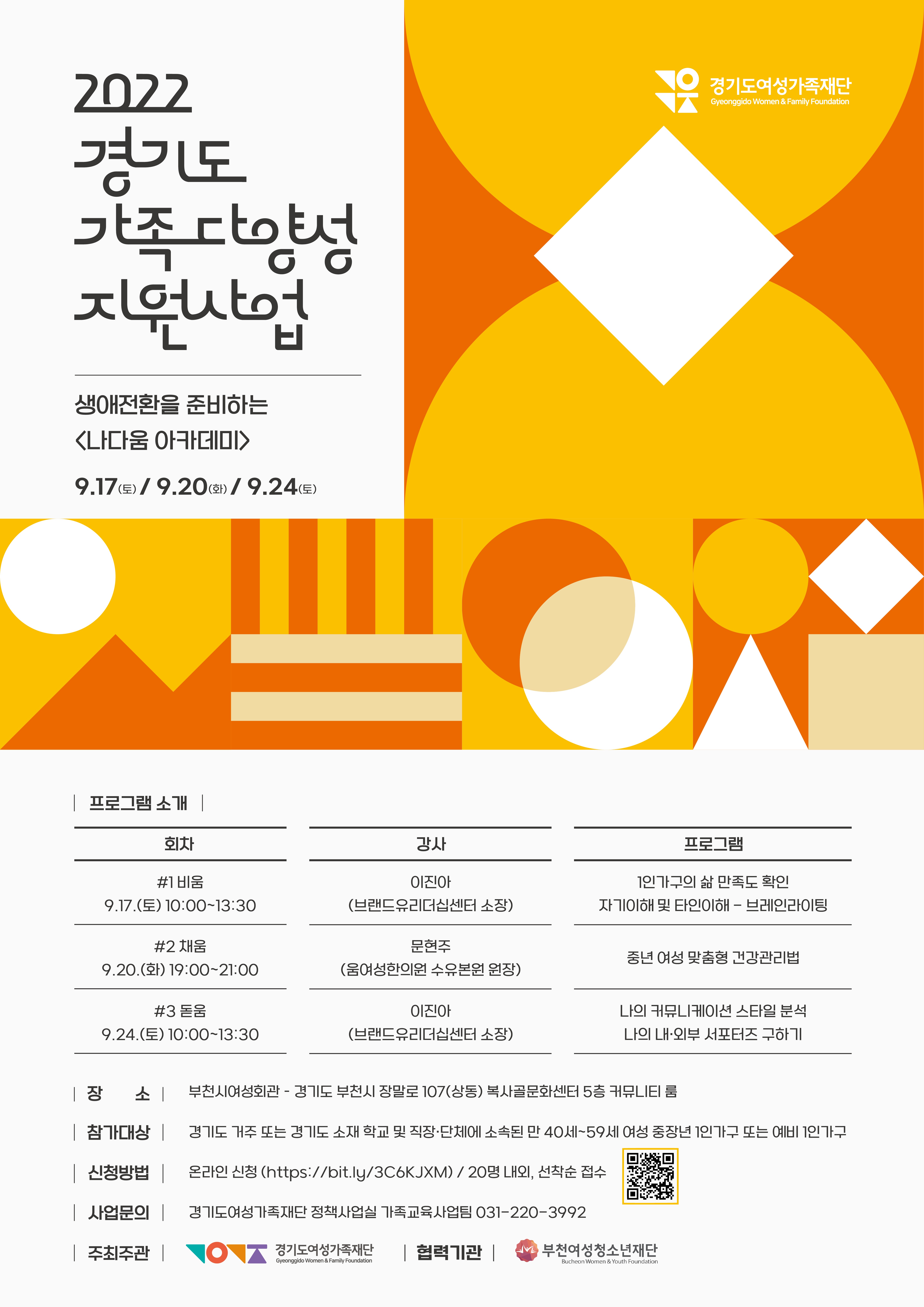 가. 사 업 명 : 경기도 가족 다양성 지원사업 ? 나다움 아카데미   나. 일    시 : 2022.9.17.(토) 10:00~13:30 / 9.20.(화) 19:00~21:00 / 9.24.(토) 10:00~13:30   다. 대    상 : 경기도 거주 또는 생활하고 있는 만40세~59세 여성 1인가구(예비 포함)   라. 장    소 : 부천시여성회관(경기도 부천시 장말로 107(상동) 복사골문화센터 5층 커뮤니티룸)   마. 신청방법 : 온라인 신청(https://bit.ly/3C6KJXM)