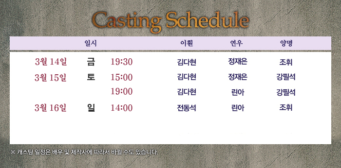 CastingSchedule./3월14일(금) 19:30에는 이훤(김다현), 연우(정재은), 양명(조휘)/3월15일(토) 15:00에는 이훤(김다현), 연우(정재은), 양명(강필석)/3월15일(토) 19:00에는 이훤(김다현), 연우(정재은), 양명(강필석)/3월16일(일) 14:00에는 이훤(전동석), 연우(린아), 양명(조휘)로 캐스팅이 되었습니다.*캐스팅일정은 배우 및 제작사에 따라 바뀔 수도 있습니다.